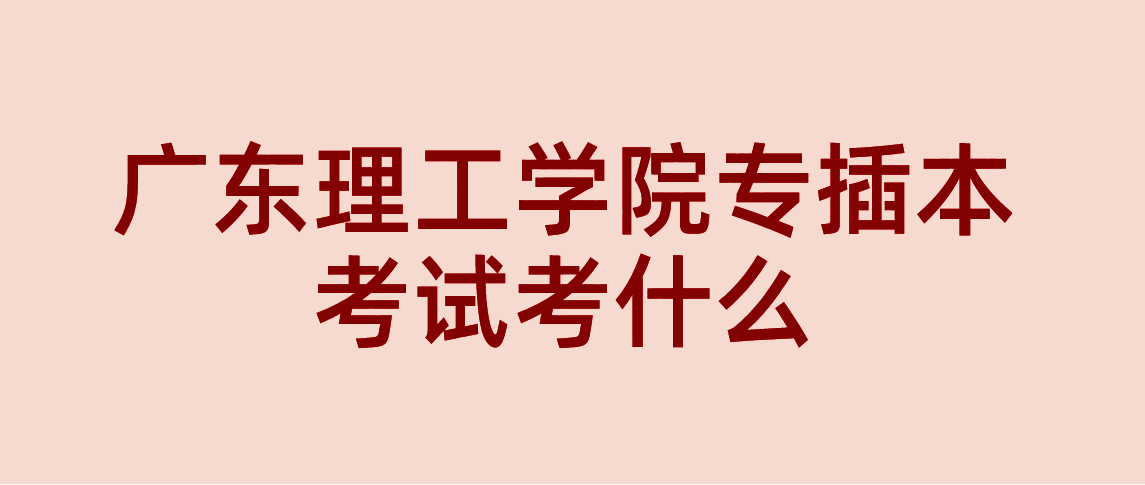 广东理工学院专插本考试考什么吗？