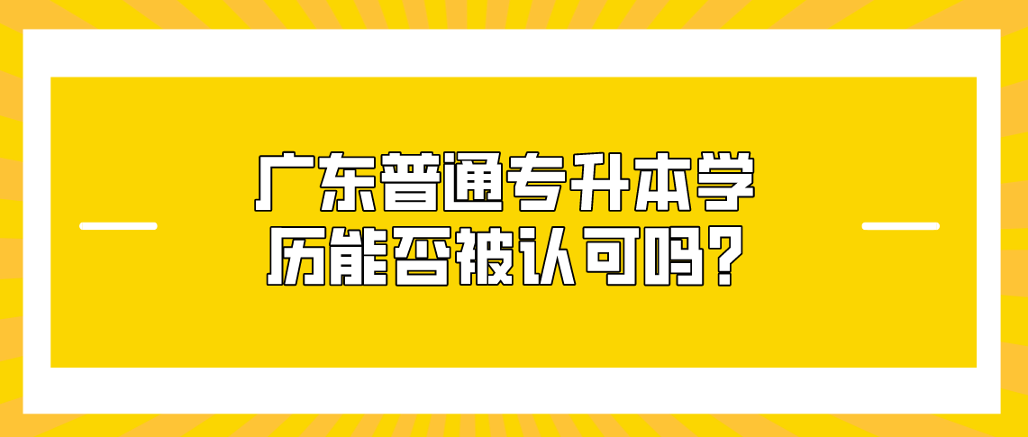 广东普通专升本学历能否被认可呢?(图1) 广东普通专升本学历能否被认可呢?