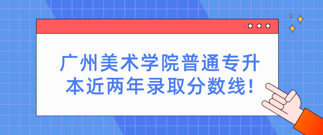 广州美术学院普通专升本近两年录取分数线!