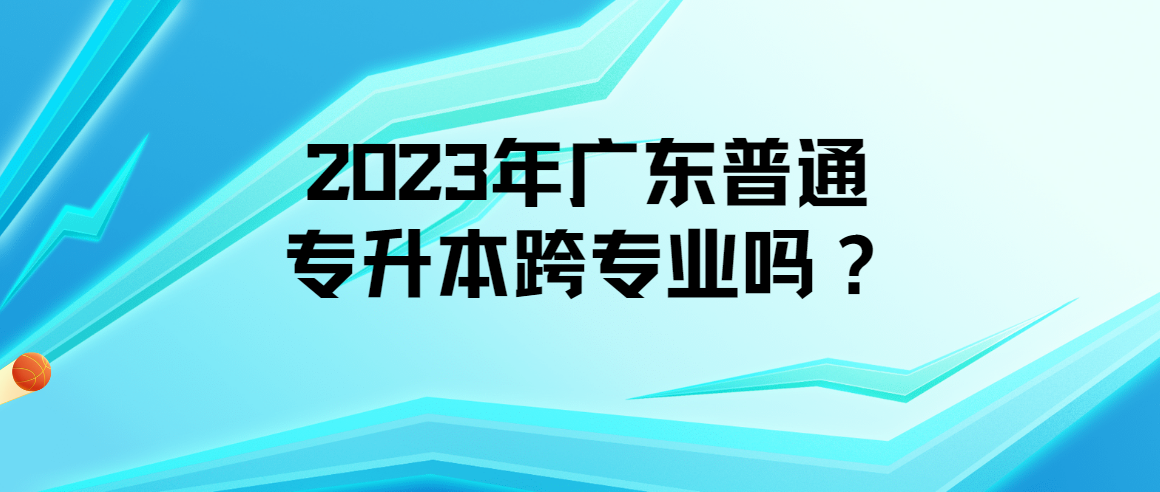 2023年广东普通专升本（专插本）可以跨专业吗？