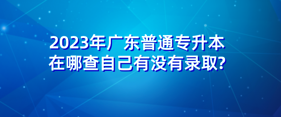 2023年广东普通专升本（专插本）在哪查自己有没有录取?