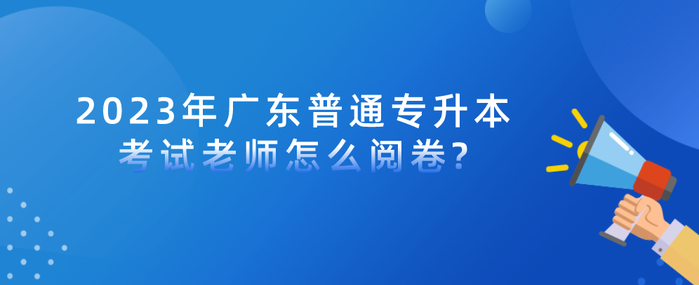 2023年广东普通专升本（专插本）考试老师怎么阅卷?及考生应对办法