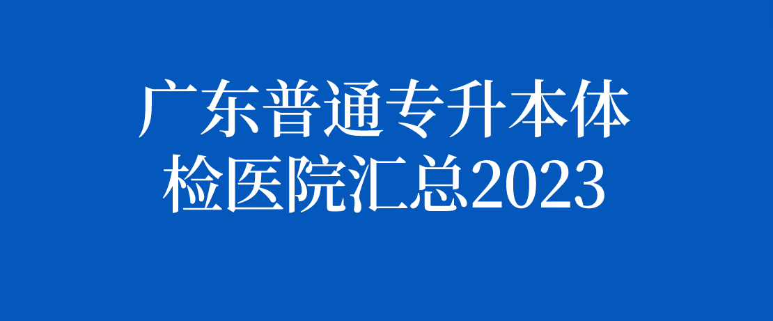 广东普通专升本（专插本）体检医院汇总2023