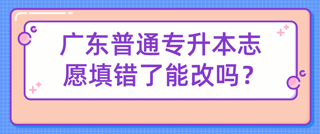 广东普通专升本志愿填错了能改吗？