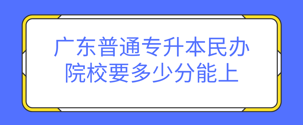 广东普通专升本民办院校要多少分能上