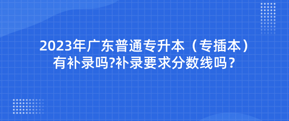 2023年广东普通专升本（专插本）有补录吗?补录要求分数线吗？